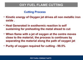 POYYARA CONSULTANTS
OXY FUEL FLAME CUTTING
Cutting Process
• Kinetic energy of Oxygen jet drives all non metallic iron
oxide .
• Heat Generated in exothermic reaction is self
sustaining for preheating the metal ahead to cut
• When flame with a jet of oxygen at the centre moves
close to the material, the process is continues by
separating the material along the path of oxygen jet
• Purity of oxygen required for cutting - 99.5%
 