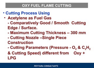 POYYARA CONSULTANTS
OXY FUEL FLAME CUTTING
• Cutting Process Using
• Acetylene as Fuel Gas
- Comparatively Good / Smooth Cutting
Edge / Surface.
- Maximum Cutting Thickness – 300 mm
- Cutting Nozzle –Single Piece
Construction
- Cutting Parameters (Pressure - O2 & C2H2
& Cutting Speed) different from Oxy +
LPG
 