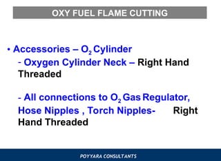 POYYARA CONSULTANTS
OXY FUEL FLAME CUTTING
• Accessories – O2 Cylinder
- Oxygen Cylinder Neck – Right Hand
Threaded
- All connections to O2 Gas Regulator,
Hose Nipples , Torch Nipples- Right
Hand Threaded
 