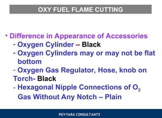 POYYARA CONSULTANTS
OXY FUEL FLAME CUTTING
• Difference in Appearance of Accessories
- Oxygen Cylinder – Black
- Oxygen Cylinders may or may not be flat
bottom
- Oxygen Gas Regulator, Hose, knob on
Torch- Black
- Hexagonal Nipple Connections of O2
Gas Without Any Notch – Plain
 