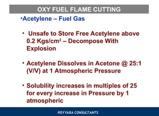 POYYARA CONSULTANTS
OXY FUEL FLAME CUTTING
•Acetylene – Fuel Gas
• Unsafe to Store Free Acetylene above
0.2 Kgs/cm2
– Decompose With
Explosion
• Acetylene Dissolves in Acetone @ 25:1
(V/V) at 1 Atmospheric Pressure
• Solubility increases in multiples of 25
for every increase in Pressure by 1
atmospheric
 