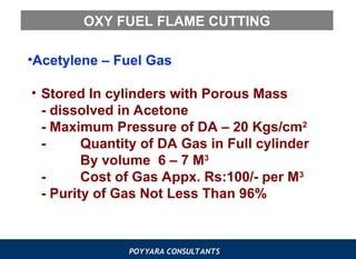 POYYARA CONSULTANTS
OXY FUEL FLAME CUTTING
•Acetylene – Fuel Gas
• Stored In cylinders with Porous Mass
- dissolved in Acetone
- Maximum Pressure of DA – 20 Kgs/cm2
- Quantity of DA Gas in Full cylinder
By volume 6 – 7 M3
- Cost of Gas Appx. Rs:100/- per M3
- Purity of Gas Not Less Than 96%
 