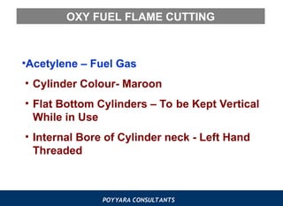 POYYARA CONSULTANTS
OXY FUEL FLAME CUTTING
•Acetylene – Fuel Gas
• Cylinder Colour- Maroon
• Flat Bottom Cylinders – To be Kept Vertical
While in Use
• Internal Bore of Cylinder neck - Left Hand
Threaded
 