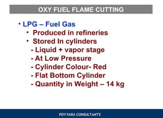 POYYARA CONSULTANTS
OXY FUEL FLAME CUTTING
• LPG – Fuel Gas
• Produced in refineries
• Stored In cylinders
- Liquid + vapor stage
- At Low Pressure
- Cylinder Colour- Red
- Flat Bottom Cylinder
- Quantity in Weight – 14 kg
 