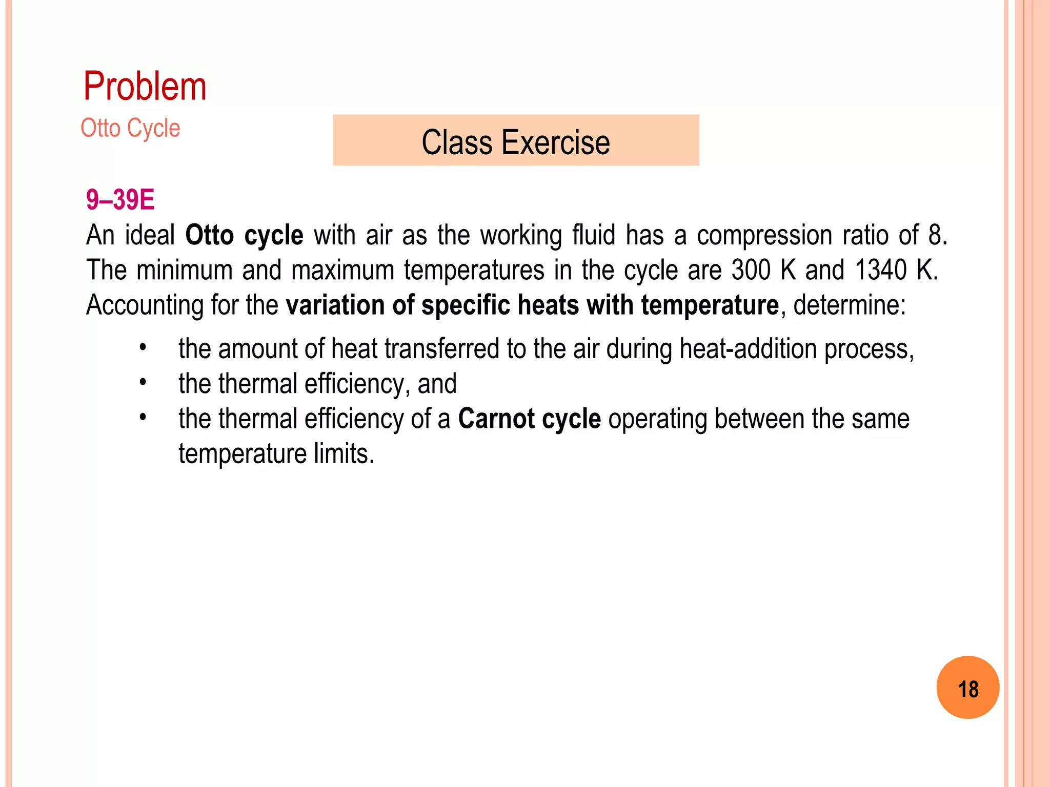18
Problem
9–39E
An ideal Otto cycle with air as the working fluid has a compression ratio of 8.
The minimum and maximum temperatures in the cycle are 300 K and 1340 K.
Accounting for the variation of specific heats with temperature, determine:
• the amount of heat transferred to the air during heat-addition process,
• the thermal efficiency, and
• the thermal efficiency of a Carnot cycle operating between the same
temperature limits.
Otto Cycle
Class Exercise
 