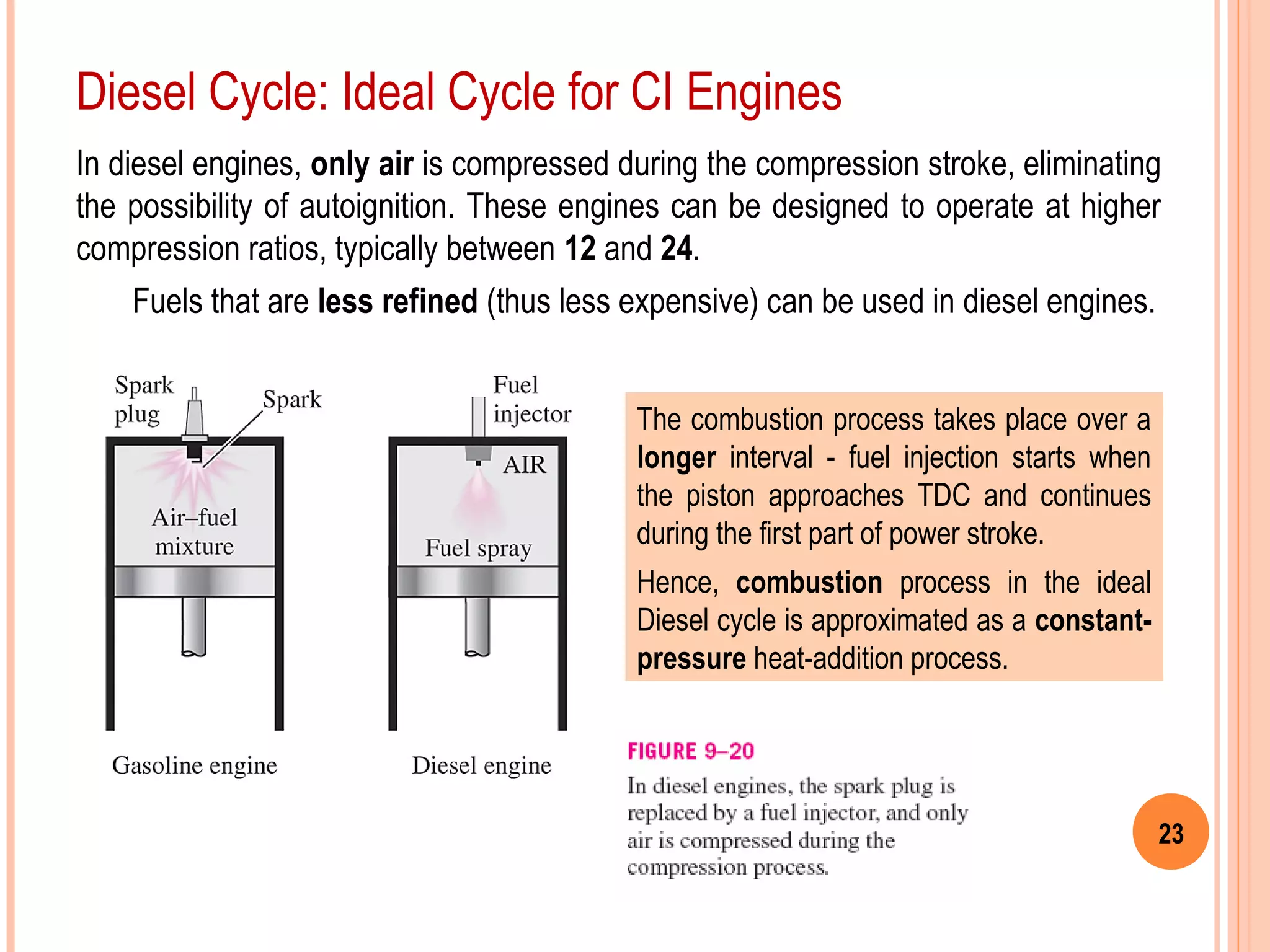 23
Diesel Cycle: Ideal Cycle for CI Engines
The combustion process takes place over a
longer interval - fuel injection starts when
the piston approaches TDC and continues
during the first part of power stroke.
Hence, combustion process in the ideal
Diesel cycle is approximated as a constant-
pressure heat-addition process.
In diesel engines, only air is compressed during the compression stroke, eliminating
the possibility of autoignition. These engines can be designed to operate at higher
compression ratios, typically between 12 and 24.
Fuels that are less refined (thus less expensive) can be used in diesel engines.
 