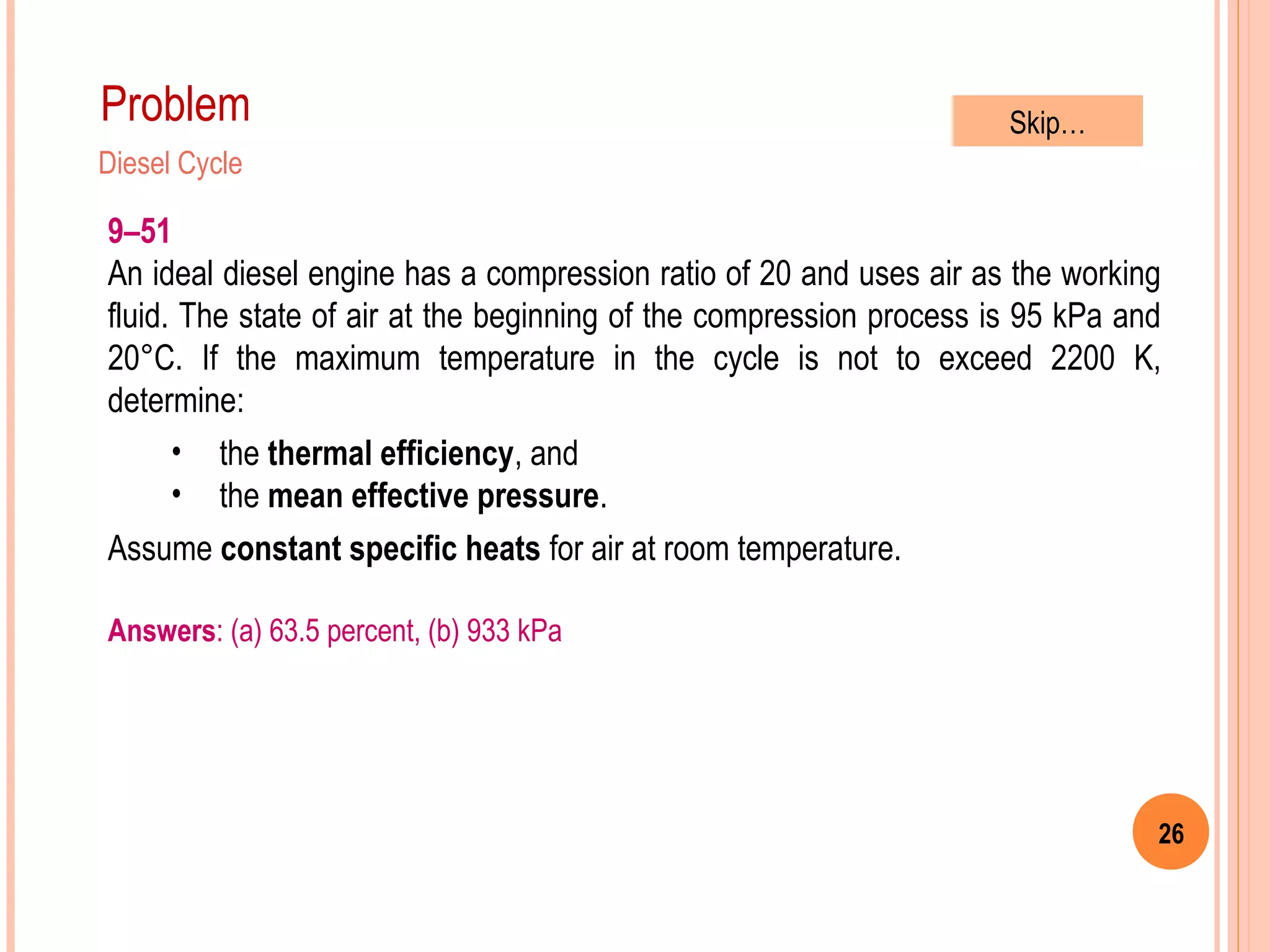26
Problem
Diesel Cycle
9–51
An ideal diesel engine has a compression ratio of 20 and uses air as the working
fluid. The state of air at the beginning of the compression process is 95 kPa and
20°C. If the maximum temperature in the cycle is not to exceed 2200 K,
determine:
• the thermal efficiency, and
• the mean effective pressure.
Assume constant specific heats for air at room temperature.
Answers: (a) 63.5 percent, (b) 933 kPa
Skip…
 