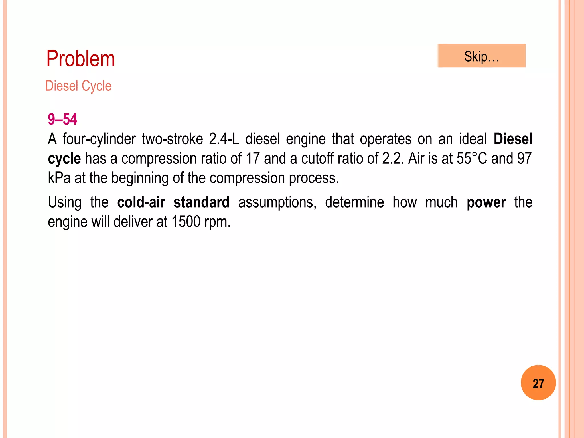 27
Problem
Diesel Cycle
9–54
A four-cylinder two-stroke 2.4-L diesel engine that operates on an ideal Diesel
cycle has a compression ratio of 17 and a cutoff ratio of 2.2. Air is at 55°C and 97
kPa at the beginning of the compression process.
Using the cold-air standard assumptions, determine how much power the
engine will deliver at 1500 rpm.
Skip…
 