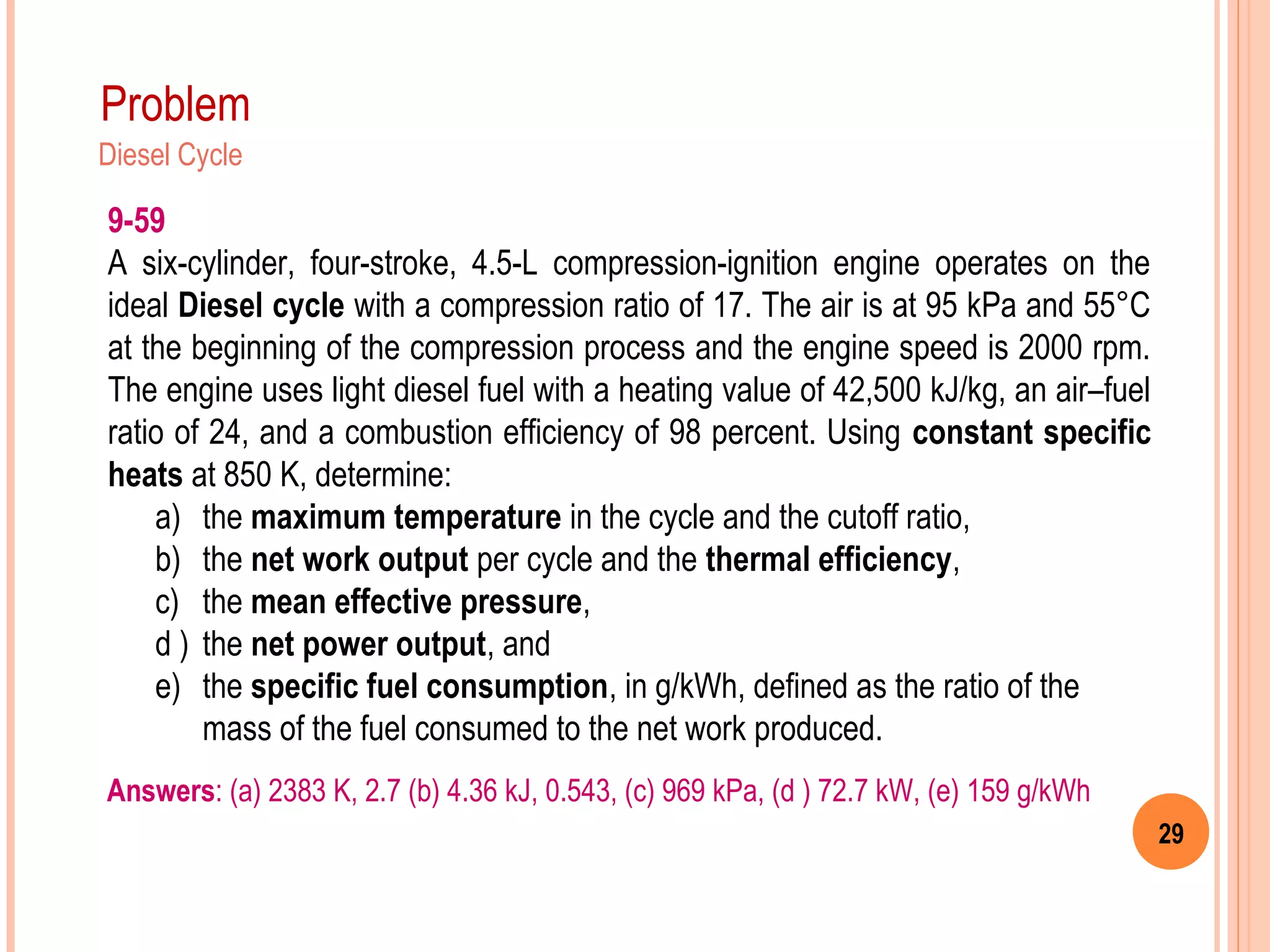 29
Problem
Diesel Cycle
9-59
A six-cylinder, four-stroke, 4.5-L compression-ignition engine operates on the
ideal Diesel cycle with a compression ratio of 17. The air is at 95 kPa and 55°C
at the beginning of the compression process and the engine speed is 2000 rpm.
The engine uses light diesel fuel with a heating value of 42,500 kJ/kg, an air–fuel
ratio of 24, and a combustion efficiency of 98 percent. Using constant specific
heats at 850 K, determine:
a) the maximum temperature in the cycle and the cutoff ratio,
b) the net work output per cycle and the thermal efficiency,
c) the mean effective pressure,
d ) the net power output, and
e) the specific fuel consumption, in g/kWh, defined as the ratio of the
mass of the fuel consumed to the net work produced.
Answers: (a) 2383 K, 2.7 (b) 4.36 kJ, 0.543, (c) 969 kPa, (d ) 72.7 kW, (e) 159 g/kWh
 