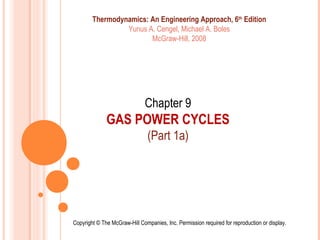 Chapter 9
GAS POWER CYCLES
(Part 1a)
Copyright © The McGraw-Hill Companies, Inc. Permission required for reproduction or display.
Thermodynamics: An Engineering Approach, 6th
Edition
Yunus A. Cengel, Michael A. Boles
McGraw-Hill, 2008
 