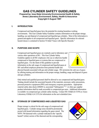 GAS CYLINDER SAFETY GUIDELINES
         Prepared by: Iowa State University Environmental Health & Safety
            Ames Laboratory Environment, Safety, Health & Assurance
                            Copyright © August 1997


I.     INTRODUCTION

       Compressed and liquefied gases have the potential for creating hazardous working
       environments. This Gas Cylinder Safety Guideline contains information on the proper storage,
       handling, use and disposal of compressed and liquefied gas cylinders. Most of the information is
       general and applies to all compressed and liquefied gases. Specific information for selected
       hazard classes is contained in Section VI titled “Gases with Specific Hazards.”


II.    PURPOSE AND SCOPE

       Compressed and liquefied gases are routinely used in laboratory and
       various other operations at ISU. This Gas Cylinder Safety
       Guideline applies to all ISU employees who use or otherwise handle
       compressed or liquefied gases or systems that use compressed or
       liquefied gases. It is the intent of this guideline to provide
       information on the safe usage of compressed and liquefied gases at
       ISU and afford employee protection from potential health and
       physical hazards associated with gas and cylinder usage. ISU promotes the safe use of gases
       by offering training and information on the proper storage, handling, usage and disposal of gases
       and gas cylinders.

       Only trained and qualified personnel shall be allowed to use compressed and liquefied gases.
       Training should include the associated hazards of the materials, necessary safety precautions,
       personal protective equipment (PPE) and emergency response procedures. Appropriate
       material safety data sheets (MSDS’s), associated “Safetygrams TM,” or other gas supplier
       product information shall be made accessible to compressed gas users. Additional information
       is available via compressed gas cylinder safety training. Contact ISU EH&S (4-5359) or Ames
       Laboratory ESH&A (4-2153) for information on the next scheduled class.


III.   STORAGE OF COMPRESSED AND LIQUEFIED GAS

       Proper storage is critical for the safe usage of compressed and
       liquefied gases. Cylinder storage areas should be prominently
       posted with hazard information regarding the gases stored. The
       NFPA 704 diamond with a cylinder indicated in the “specific
       hazard” (white) section of the diamond and the corresponding


                                                  1
 