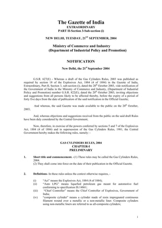 The Gazette of India
                                  EXTRAORDINARY
                              PART II-Section 3-Sub-section (i)

                   NEW DELHI, TUESDAY, 21ST SEPTEMBER, 2004

                        Ministry of Commerce and Industry
                      (Department of Industrial Policy and Promotion)


                                     NOTIFICATION
                                 New Delhi, the 21st September 2004


         G.S.R. 627(E) - Whereas a draft of the Gas Cylinders Rules, 2003 was published as
required by section 18 of the Explosives Act, 1884 (4 of 1884) in the Gazette of India,
Extraordinary, Part II, Section 3, sub-section (i), dated the 20th October 2003, vide notification of
the Government of India in the Ministry of Commerce and Industry, (Department of Industrial
Policy and Promotion) number G.S.R. 822(E), dated the 20th October 2003, inviting objections
and suggestions from all persons likely to be affected thereby, before the expiry of a period of
forty five days from the date of publication of the said notification in the Official Gazette;

         And whereas, the said Gazette was made available to the public on the 20th October,
2003;

       And, whereas objections and suggestions received from the public on the said draft Rules
have been duly considered by the Central Government;

       Now, therefore, in exercise of the powers conferred by sections 5 and 7 of the Explosives
Act, 1884 (4 of 1884) and in supersession of the Gas Cylinders Rules, 1981, the Central
Government hereby makes the following rules, namely: -


                                GAS CYLINDERS RULES, 2004
                                         CHAPTER-I
                                        PRELIMINARY

1.      Short title and commencement. -(1) These rules may be called the Gas Cylinders Rules,
        2004.
        (2) They shall come into force on the date of their publication in the Official Gazette.


2.      Definitions- In these rules unless the context otherwise requires, -

        (i)     “Act” means the Explosives Act, 1884 (4 of 1884);
        (ii)    “Auto LPG” means liquefied petroleum gas meant for automotive fuel
                conforming to specification IS:14861;
        (iii)    “Chief Controller” means the Chief Controller of Explosives, Government of
                India;
        (iv)    “composite cylinder” means a cylinder made of resin impregnated continuous
                filament wound over a metallic or a non-metallic liner. Composite cylinders
                using non-metallic liners are referred to as all-composite cylinders;



                                                                                                   1
 