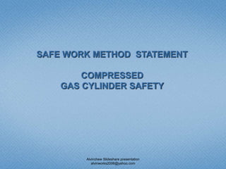 SAFE WORK METHOD STATEMENT
COMPRESSED
GAS CYLINDER SAFETY
Alvinchew Slideshare presentation
alvinworks2006@yahoo.com
 