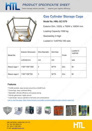 PRODUCT SPECIFICATIE SHEET
Smart storage solution provider Improve your logistics efficiency
HML MATERIAL HANDLING CO LTD
Tel: +86 1504 0608 276
Tel: +86-411-39813061
E-mail: sales@hmlrack.com
Exterior Dim.:1025L x 790W x 1065H mm
Loading Capacity:1000 kg
Stackability:3 High
Loaded in 1x40'HQ:100 sets
* Forklift pockets: easy access around by a forklift truck
* Crane lugs: easy overhead lifting
* Stackable: ultimate efficiency and space-saving
* Hot-dip galvanized: highly secure
* Load binder: secure cylinders of all sizes and combinations
Link to visit this page: https://www.hmlrack.com/pallet-container/pallet-box/gas-cylinder-cage.html
Model No.
Exterior Dimension Wire Diameter Grid Size
Finish
Loaded in
1x40'HQ
LxWxH(mm) mm mm sets
Reece cage-1 1190*1190*1260 5 50*75 Zinc 90
Reece cage-2 1190*1190*783 5 50*75 Zinc 90
 