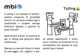 Tolling 
Il tolling è un esempio di ottimiz-zazione 
congiunta di portafogli 
diversi: mi conviene vendere gas o 
trasformalo e vendere energia 
elettrica? Quando e quanto? Su 
quali mercati? 
Determinare a priori la quantità di 
gas in tolling può generare delle 
inefficienze. 
Operare su mercati diversi è fonte 
di arbitraggio. Per cogliere a pie-no 
queste opportunità è neces-sario 
l’utilizzo di strumenti di ot-timizzazione 
che coprano le com-ponenti 
gas e power. 
 