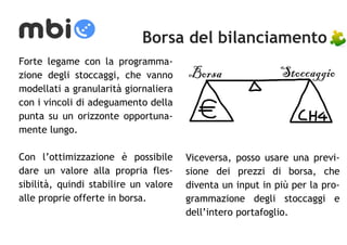 Borsa del bilanciamento 
Forte legame con la programma-zione 
degli stoccaggi, che vanno 
modellati a granularità giornaliera 
con i vincoli di adeguamento della 
punta su un orizzonte opportuna-mente 
lungo. 
Con l’ottimizzazione è possibile 
dare un valore alla propria fles-sibilità, 
quindi stabilire un valore 
alle proprie offerte in borsa. 
Borsa Stoccaggio 
Viceversa, posso usare una previ-sione 
dei prezzi di borsa, che 
diventa un input in più per la pro-grammazione 
degli stoccaggi e 
dell’intero portafoglio. 
 