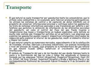 Transporte
   El gas natural se suele transportar por gasoductos hasta los consumidores, que lo
    utilizan como combustible o, en ocasiones, para fabricar productos petroquímicos.
    Se utilizan los sistemas de control y de captación de datos (SCADA) con el
    propósito de conservar informaciones precisas y continuas sobre los gasoductos.
    Se trata de sistemas informáticos asociados a una transmisión por satélite o por
    teléfono que permiten la obtención de información de las diferentes secciones
    del gasoducto, así como el control del flujo del gas. Puede licuarse a
    temperaturas muy bajas y transportarse en buques especiales; este método es
    mucho más costoso que transportar petróleo en un petrolero. Las empresas que
    explotan los gasoductos pueden requerir dispositivos inteligentes robotizados de
    inspección para explorar el interior de los gasoductos, medir el diámetro interior
    y limpiar los restos.
   El gas natural compite en numerosos mercados, especialmente el de la calefacción
    de viviendas, oficinas, fábricas y procesos industriales. Los avances tecnológicos
    a nivel del proceso de licuado, cuyo propósito es la metamorfosis del gas natural
    en gas natural licuado (GNL), benefician el crecimiento del comercio
    internacional.
   El módulo de Transporte del gas y de los líquidos del gas desde Camisea hasta la
    costa y la Distribución del gas en Lima y Callao fue adjudicado al Consorcio
    formado por las empresas Techint (Argentina), Pluspetrol (Argentina), Hunt Oil
    Co. (USA), SK Corp. (Corea), Sonatrach (Argelia) y Graña y Montero (Perú) y los
    correspondientes Contratos de Concesión fueron firmados el 9 de Diciembre del
    2000.
 