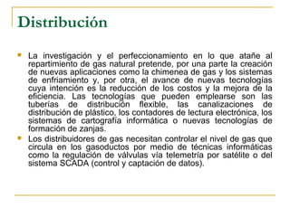 Distribución
   La investigación y el perfeccionamiento en lo que atañe al
    repartimiento de gas natural pretende, por una parte la creación
    de nuevas aplicaciones como la chimenea de gas y los sistemas
    de enfriamiento y, por otra, el avance de nuevas tecnologías
    cuya intención es la reducción de los costos y la mejora de la
    eficiencia. Las tecnologías que pueden emplearse son las
    tuberías de distribución flexible, las canalizaciones de
    distribución de plástico, los contadores de lectura electrónica, los
    sistemas de cartografía informática o nuevas tecnologías de
    formación de zanjas.
   Los distribuidores de gas necesitan controlar el nivel de gas que
    circula en los gasoductos por medio de técnicas informáticas
    como la regulación de válvulas vía telemetría por satélite o del
    sistema SCADA (control y captación de datos).
 