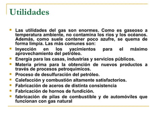 Utilidades
   Las utilidades del gas son enormes. Como es gaseoso a
    temperatura ambiente, no contamina los ríos y los océanos.
    Además, como suele contener poco azufre, se quema de
    forma limpia. Las más comunes son:
   Inyección    en   los    yacimientos     para    el   máximo
    aprovechamiento del petróleo.
   Energía para las casas, industrias y servicios públicos.
   Materia prima para la obtención de nuevos productos a
    través de procesos petroquímicos.
   Proceso de desulfuración del petróleo.
   Calefacción y combustión altamente satisfactorios.
   Fabricación de aceros de distinta consistencia
   Fabricación de hornos de fundición.
   fabricación de pilas de combustible y de automóviles que
    funcionan con gas natural
 