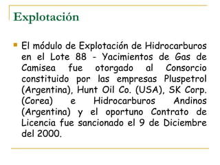 Explotación

   El módulo de Explotación de Hidrocarburos
    en el Lote 88 - Yacimientos de Gas de
    Camisea fue otorgado al Consorcio
    constituido por las empresas Pluspetrol
    (Argentina), Hunt Oil Co. (USA), SK Corp.
    (Corea)    e    Hidrocarburos     Andinos
    (Argentina) y el oportuno Contrato de
    Licencia fue sancionado el 9 de Diciembre
    del 2000.
 