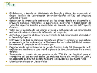 Plan
   El Gobierno, a través del Ministerio de Energía y Minas, ha organizado el
    Grupo Técnico de Coordinación Interinstitucional (GTCI) del proyecto
    Camisea a fin de:
   Garantizar la protección ambiental de las áreas donde se desarrolla el
    proyecto Camisea, realizando la supervisión, monitoreo y fiscalización de
    todos los aspectos sociales y ambientales del área de influencia del Proyecto
    Camisea.
   Velar por el respeto de los valores étnicos y culturales de las comunidades
    nativas ubicadas en el área de influencia del proyecto.
   Contribuir a generar el desarrollo sostenible de las comunidades ubicadas en
    el área del proyecto
   El Proyecto de Gas de Camisea consiste en atraer y conducir el gas natural
    proveniente de los yacimientos de Camisea a los mercados del litoral peruano
    y externos. El proyecto está formado por:
   Explotación de los yacimientos de gas de Camisea, Lote 88. Como parte de la
    explotación, también se construirá la planta de fraccionamiento en la costa
    del país.
   Transporte a través de un gasoducto de 700 Km de longitud para el
    transporte del gas natural desde Las Malvinas hasta el City Gate en Lurín y
    un gasoducto de 540 Km de longitud para los líquidos del gas hasta Pisco
   Distribución de gas en Lima y Callao
 