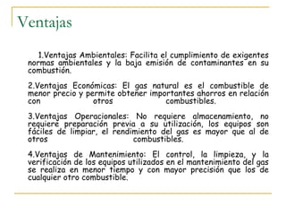 Ventajas
    1.Ventajas Ambientales: Facilita el cumplimiento de exigentes
 normas ambientales y la baja emisión de contaminantes en su
 combustión.
 2.Ventajas Económicas: El gas natural es el combustible de
 menor precio y permite obtener importantes ahorros en relación
 con              otros             combustibles.
 3.Ventajas Operacionales: No requiere almacenamiento, no
 requiere preparación previa a su utilización, los equipos son
 fáciles de limpiar, el rendimiento del gas es mayor que al de
 otros                       combustibles.
 4.Ventajas de Mantenimiento: El control, la limpieza, y la
 verificación de los equipos utilizados en el mantenimiento del gas
 se realiza en menor tiempo y con mayor precisión que los de
 cualquier otro combustible.
 