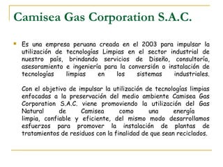 Camisea Gas Corporation S.A.C.
   Es una empresa peruana creada en el 2003 para impulsar la
    utilización de tecnologías Limpias en el sector industrial de
    nuestro país, brindando servicios de Diseño, consultoría,
    asesoramiento e ingeniería para la conversión o instalación de
    tecnologías    limpias    en   los    sistemas    industriales.

    Con el objetivo de impulsar la utilización de tecnologías limpias
    enfocadas a la preservación del medio ambiente Camisea Gas
    Corporation S.A.C. viene promoviendo la utilización del Gas
    Natural      de     Camisea       como      una      energía
    limpia, confiable y eficiente, del mismo modo desarrollamos
    esfuerzos para promover la instalación de plantas de
    tratamientos de residuos con la finalidad de que sean reciclados.
 