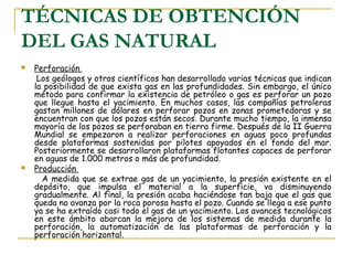 TÉCNICAS DE OBTENCIÓN
DEL GAS NATURAL
   Perforación
     Los geólogos y otros científicos han desarrollado varias técnicas que indican
    la posibilidad de que exista gas en las profundidades. Sin embargo, el único
    método para confirmar la existencia de petróleo o gas es perforar un pozo
    que llegue hasta el yacimiento. En muchos casos, las compañías petroleras
    gastan millones de dólares en perforar pozos en zonas prometedoras y se
    encuentran con que los pozos están secos. Durante mucho tiempo, la inmensa
    mayoría de los pozos se perforaban en tierra firme. Después de la II Guerra
    Mundial se empezaron a realizar perforaciones en aguas poco profundas
    desde plataformas sostenidas por pilotes apoyados en el fondo del mar.
    Posteriormente se desarrollaron plataformas flotantes capaces de perforar
    en aguas de 1.000 metros o más de profundidad.
   Producción
      A medida que se extrae gas de un yacimiento, la presión existente en el
    depósito, que impulsa el material a la superficie, va disminuyendo
    gradualmente. Al final, la presión acaba haciéndose tan baja que el gas que
    queda no avanza por la roca porosa hasta el pozo. Cuando se llega a ese punto
    ya se ha extraído casi todo el gas de un yacimiento. Los avances tecnológicos
    en este ámbito abarcan la mejora de los sistemas de medida durante la
    perforación, la automatización de las plataformas de perforación y la
    perforación horizontal.
 