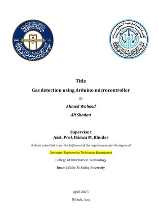 Title
Gas detection using Arduino microcontroller
By
Ahmed Waheed
Ali Shadaa
Supervisor
Asst. Prof. Hamza M. Khuder
A thesis submitted in partial fulfilment of the requirements for the degree of
Computer Engineering Techniques Department
College of Information Technology
Imam Ja'afar Al-Sadiq University
April 2023
Kirkuk, Iraq
 