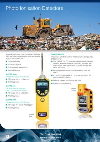 Photo Ionisation Detectors

Advanced handheld Photo Ionisation Detectors
(PID) are ideal instruments for detecting volatile
organic compound (VOC).
n  ire and HazMat
F
n Industrial Hygiene
n Environmental Applications
n National Security
MiniRAE 3000
Portable Handheld VOC Monitor
n  ID range of 0 to 15,000 ppm
P
n ATEX Approved

ToxiRAE Pro PID
The world’s smallest wireless volatile organic compounds
(VOC) monitor
n  he ToxiRAE Pro PID provides safety professionals with
T
wireless access to real-time instrument readings and
alarm status from any location for better visibility and
faster response
n  romptly detects and accurately monitors over 300
P
VOCs
n  .1 to 2,000 ppm range, 0.1 ppm resolution and 190
0
built-in correction factors
n  eliable, rugged, and intrinsically safe
R
n Continuous datalogging

MiniRAE Lite
The most reliable handheld
(VOC) monitor on the market
n  ID range of 0 to 5,000 ppm
P

ToxiRAE
Pro PID

n ATEX Approved
ppbRAE 3000
Portable Handheld VOC Monitor
n PID range of 1 ppb to 10,000 ppm
n ATEX Approved

MiniRAE
3000

9

Tel: 0151 666 8300
www.a1-cbiss.com

 