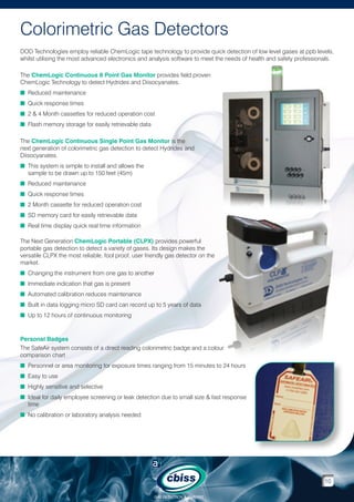 Colorimetric Gas Detectors
DOD Technologies employ reliable ChemLogic tape technology to provide quick detection of low level gases at ppb levels,
whilst utilising the most advanced electronics and analysis software to meet the needs of health and safety professionals.
The ChemLogic Continuous 8 Point Gas Monitor provides field proven
ChemLogic Technology to detect Hydrides and Diisocyanates.
n Reduced maintenance
n Quick response times
n 2  4 Month cassettes for reduced operation cost
n Flash memory storage for easily retrievable data
The ChemLogic Continuous Single Point Gas Monitor is the
next generation of colorimetric gas detection to detect Hydrides and
Diisocyanates.
n  his system is simple to install and allows the
T
sample to be drawn up to 150 feet (45m)
n Reduced maintenance
n Quick response times
n 2 Month cassette for reduced operation cost
n SD memory card for easily retrievable data
n Real time display quick real time information
The Next Generation ChemLogic Portable (CLPX) provides powerful
portable gas detection to detect a variety of gases. Its design makes the
versatile CLPX the most reliable, fool proof, user friendly gas detector on the
market.
n  hanging the instrument from one gas to another
C
n Immediate indication that gas is present
n Automated calibration reduces maintenance
n Built in data logging micro SD card can record up to 5 years of data
n Up to 12 hours of continuous monitoring

Personal Badges
The SafeAir system consists of a direct reading colorimetric badge and a colour
comparison chart
n Personnel or area monitoring for exposure times ranging from 15 minutes to 24 hours
n Easy to use
n Highly sensitive and selective
n deal for daily employee screening or leak detection due to small size  fast response
I
time
n No calibration or laboratory analysis needed

10
GAS DETECTION  ANALYSIS

 