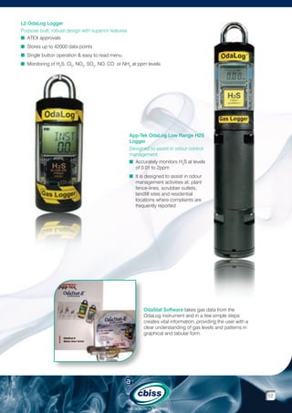 L2 OdaLog Logger
Purpose built, robust design with superior features
n  TEX approvals
A
n  tores up to 42000 data points
S
n  ingle button operation  easy to read menu
S
n  onitoring of H2S, Cl2, NO2, SO2, NO, CO or NH3 at ppm levels
M

App-Tek OdaLog Low Range H2S
Logger
Designed to assist in odour control
management
n Accurately monitors H2S at levels

of 0.01 to 2ppm
n It is designed to assist in odour

management activities at: plant
fence-lines, scrubber outlets,
landfill sites and residential
locations where complaints are
frequently reported

OdaStat Software takes gas data from the
OdaLog instrument and in a few simple steps
creates vital information, providing the user with a
clear understanding of gas levels and patterns in
graphical and tabular form.

12
GAS DETECTION  ANALYSIS

 