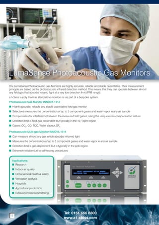 LumaSense Photoacoustic Gas Monitors
The LumaSense Photoacoustic Gas Monitors are highly accurate, reliable and stable quantitative. Their measurement
principle are based on the photoacoustic infrared detection method. This means that they can speciate between almost
any field gas that absorbs infrared light at a very low detection limit (PPB range).
a1-cbiss supply them as standalone monitors or as part of a bespoke system.
Photoacoustic Gas Monitor INNOVA 1412
n Highly accurate, reliable and stable quantitative field gas monitor
n Selectively measures the concentration of up to 5 component gases and water vapor in any air sample
n Compensates for interference between the measured field gases, using the unique cross-compensation feature
n Detection limit is field gas-dependent but typically in the 10-2 ppm region
n Gases: CO2, CO, TOC, Water Vapour, SF6
Photoacoustic Multi-gas Monitor INNOVA 1314
n Can measure almost any gas which absorbs infra-red light
n Measures the concentration of up to 5 component gases and water vapor in any air sample
n Detection limit is gas-dependent, but is typically in the ppb region.
n Extremely reliable due to self-testing procedures

Applications:
n Research
n Indoor air quality
n Occupational health  safety
n Ventilation analysis
n Hospitals
n Agricultural production
n Exhaust emission monitoring

17

Tel: 0151 666 8300
www.a1-cbiss.com

 