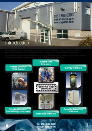 Introduction
a1-cbiss have over 20 years experience in the gas detection market. a1-cbiss pride themselves on
placing great emphasis on customer service and support, which can only benefit customers.
a1-cbiss know the importance of fast delivery times and have therefore invested in cold storage for the
Gastec tubes and large stock holding for other gas detection instrumentation.

Gastec Detector
Tube System
Gastec Detector
Tube Filtration
Sample &System
Conditioning Components
Sample & Filtration
Conditioning Components

Portable Gas
Detectors
Portable Gas
Detectors
Fixed Gas Monitors
Fixed Gas Monitors

Survey Monitors
Survey Monitors
Bespoke Sampling
Systems
Bespoke Sampling
Systems

SERVICE AND
SUPPORT
SERVICE AND
SUPPORT

Gastec Detector
Gastec Detector
Tube System
Tube System
Gastec Detector
Tube System
Sample & Filtration
Sample & Filtration
Conditioning Components
Conditioning Components
Sample & Filtration
Conditioning Components

1

Portable Gas
Portable Gas
Detectors
Detectors
Portable Gas
Detectors
Fixed Gas Monitors
Fixed Gas Monitors
Fixed Gas Monitors

Tel: 0151 666 8300
www.a1-cbiss.com

Survey Monitors
Survey Monitors
Survey Monitors
Bespoke Sampling
Bespoke Sampling
Systems
Systems
Bespoke Sampling
Systems

 