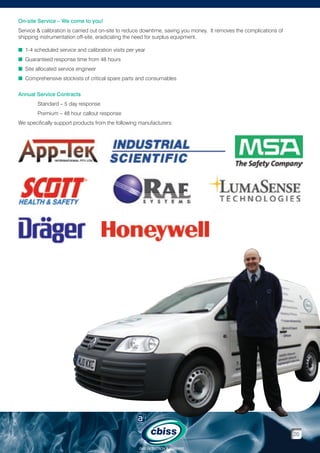 On-site Service – We come to you!
Service  calibration is carried out on-site to reduce downtime, saving you money. It removes the complications of
shipping instrumentation off-site, eradicating the need for surplus equipment.
n 1-4 scheduled service and calibration visits per year
n Guaranteed response time from 48 hours
n Site allocated service engineer
n  omprehensive stockists of critical spare parts and consumables
C
Annual Service Contracts
	

Standard – 5 day response

	

Premium – 48 hour callout response

We specifically support products from the following manufacturers:

20
GAS DETECTION  ANALYSIS

 