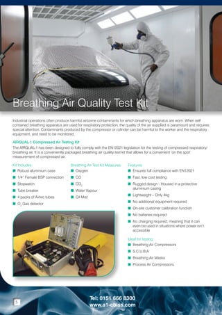 Breathing Air Quality Test Kit
Industrial operations often produce harmful airborne contaminants for which breathing apparatus are worn. When self
contained breathing apparatus are used for respiratory protection, the quality of the air supplied is paramount and requires
special attention. Contaminants produced by the compressor or cylinder can be harmful to the worker and the respiratory
equipment, and need to be monitored.
AIRQUAL-1 Compressed Air Testing Kit
The AIRQUAL-1 has been designed to fully comply with the EN12021 legislation for the testing of compressed respiratory/
breathing air. It is a conveniently packaged breathing air quality test kit that allows for a convenient ‘on the spot’
measurement of compressed air.
Kit Includes:
n  obust aluminium case
R

Breathing Air Test Kit Measures:
n Oxygen

Features:
n Ensures full compliance with EN12021


n  /4” Female BSP connection
1

n CO

n Fast, low cost testing


n  topwatch
S

n CO2

n  ube breaker
T

n Water Vapour

n Rugged design - Housed in a protective

aluminium casing

n  packs of Airtec tubes
4

n Oil Mist

n  2 Gas detector
O

n Lightweight – Only 4kg

n No additional equipment required

n On-site customer calibration function

n No batteries required

n No charging required, meaning that it can

even be used in situations where power isn’t
accessible
Ideal for testing:
n Breathing Air Compressors

n S.C.U.B.A

n Breathing Air Masks

n Process Air Compressors


5

Tel: 0151 666 8300
www.a1-cbiss.com

 