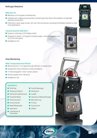 Multi-gas Detectors
MSA Altair 5X
n Measures up to 6 gases simultaneously
n A field-proven integral pump provides consistent gas flow without the problems of externally

attached components
n Fitted with a wide range of toxic, LEL and infra-red sensors, providing the flexibility required to meet

most applications
Industrial Scientific MX6 iBrid™
n Features a full-colour LCD display screen

n Designed to detect 1 to 6 gases including oxygen, combustible gases and

up to four toxic gases
n Available for hire

Area Monitoring
BM25 Transportable Area Monitor
n  onitoring from 1 to 5 gases through diffusion or sample draw
M
n  esigned for team protection or area surveillance
D
n  7 interchangeable “smart” sensor options
1
n  untime greater than 100 hours
R
n  vailable for hire
A

Applications:
n  il  Gas
O

n  ood  Beverage
F

n  hipping  Marine
S

n  istribution
D

n  etrochemical/Chemical
P

n  andfill
L

n ndustrial Safety
I

n  azardous Material Storage
H

n  harmaceutical
P

n  anufacturing
M

n  nvironmental
E

n  rinting
P

n  ater/Wastewater
W

n  onstruction
C

n  griculture
A

n  tilities
U

n  aboratories 
L
Universities

8
GAS DETECTION  ANALYSIS

 