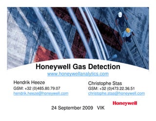 Honeywell Gas Detection
www.honeywellanalytics.com
24 September 2009 VIK
Christophe Stas
GSM: +32 (0)473.22.36.51
christophe.stas@honeywell.com
Hendrik Heeze
GSM: +32 (0)485.80.79.07
hendrik.heeze@honeywell.com
 