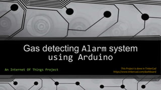 Gas detecting Alarm system
using Arduino
An Internet Of Things Project This Project is done in TinkerCad
https://www.tinkercad.com/dashboard
 
