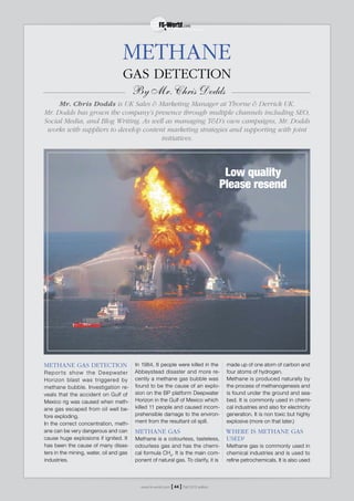 METHANE GAS DETECTION
Reports show the Deepwater
Horizon blast was triggered by
methane bubble. Investigation re-
veals that the accident on Gulf of
Mexico rig was caused when meth-
ane gas escaped from oil well be-
fore exploding.
In the correct concentration, meth-
ane can be very dangerous and can
cause huge explosions if ignited. It
has been the cause of many disas-
ters in the mining, water, oil and gas
industries.
In 1984, 8 people were killed in the
Abbeystead disaster and more re-
cently a methane gas bubble was
found to be the cause of an explo-
sion on the BP platform Deepwater
Horizon in the Gulf of Mexico which
killed 11 people and caused incom-
prehensible damage to the environ-
ment from the resultant oil spill.
METHANE GAS
Methane is a colourless, tasteless,
odourless gas and has the chemi-
cal formula CH4
. It is the main com-
ponent of natural gas. To clarify, it is
made up of one atom of carbon and
four atoms of hydrogen.
Methane is produced naturally by
the process of methanogenesis and
is found under the ground and sea-
bed. It is commonly used in chemi-
cal industries and also for electricity
generation. It is non toxic but highly
explosive (more on that later.)
WHERE IS METHANE GAS
USED?
Methane gas is commonly used in
chemical industries and is used to
refine petrochemicals. It is also used
GAS DETECTION
By Mr. Chris Dodds
Mr. Chris Dodds is UK Sales & Marketing Manager at Thorne & Derrick UK.
Mr. Dodds has grown the company’s presence through multiple channels including SEO,
Social Media, and Blog Writing. As well as managing T&D’s own campaigns, Mr. Dodds
works with suppliers to develop content marketing strategies and supporting with joint
initiatives.
METHANE
Low quality
Please resend
www.fs-world.com Fall 2015 edition[ 44 ]
 