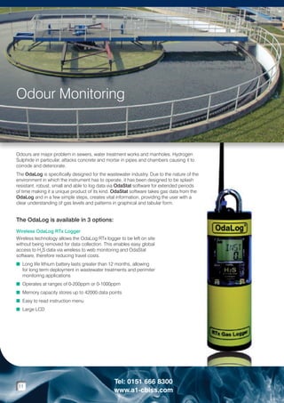 Odour Monitoring

Odours are major problem in sewers, water treatment works and manholes. Hydrogen
Sulphide in particular, attacks concrete and mortar in pipes and chambers causing it to
corrode and deteriorate.
The OdaLog is specifically designed for the wastewater industry. Due to the nature of the
environment in which the instrument has to operate, it has been designed to be splash
resistant, robust, small and able to log data via OdaStat software for extended periods
of time making it a unique product of its kind. OdaStat software takes gas data from the
OdaLog and in a few simple steps, creates vital information, providing the user with a
clear understanding of gas levels and patterns in graphical and tabular form.

The OdaLog is available in 3 options:
Wireless OdaLog RTx Logger
Wireless technology allows the OdaLog RTx logger to be left on site
without being removed for data collection. This enables easy global
access to H2S data via wireless to web monitoring and OdaStat
software, therefore reducing travel costs.
n  ong life lithium battery lasts greater than 12 months, allowing
L
for long term deployment in wastewater treatments and perimiter
monitoring applications
n  perates at ranges of 0-200ppm or 0-1000ppm
O
n  emory capacity stores up to 42000 data points
M
n  asy to read instruction menu
E
n  arge LCD
L

11

Tel: 0151 666 8300
www.a1-cbiss.com

 