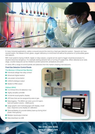 Fixed Gas Monitoring Equipment
In many industrial applications, safety is ensured around the clock by a fixed gas detection system. Hazards can have
several origins: the release of toxic gases, oxygen deficiency or enrichment as well as the presence of combustible gases
and vapours.
With most systems having 4-20mA, digital, or relay outputs, a signal can be used to trigger industrial processes if a
situation becomes dangerous. For example starting extractor fans or turning off supply lines. When detected at an early
stage, counter-measures can be initiated to protect personnel, workplaces and plant.
a1-cbiss offer a range of control panels and detectors from the market’s leading manufacturers.
Fixed Gas Detection Control Panels
The Monicon 4 Channel Gas Monitor
n Individual voltage free relay contact
n Advanced digital readout
n Low power consumption
n 4-20mA analogue output
n Sealed to IP65 output
Oldham MX43
n 4 or 8 lines/16 to 32 detectors max
n Highly versatile controller
n 4-channel visual graphic display
n LED bars that can be assigned by area or gas
n  ata-logging - The MX43 can store up to 512 alarm,
D
fault and system events – 2048 events
n  arge graphic and multi-language LCD display, smart
L
keys, response curve display for calibration
n  ptional Battery (to provide battery back-up during short
O
power interruptions)
n Multiple input/output channel
n Data download via USB

13

Tel: 0151 666 8300
www.a1-cbiss.com

 