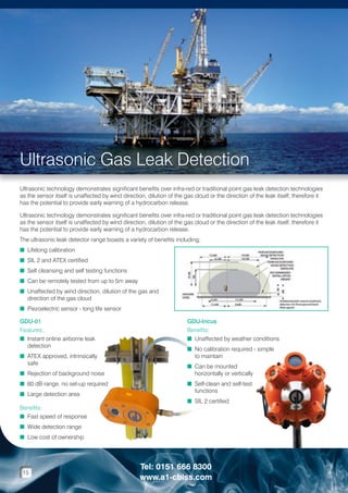 Ultrasonic Gas Leak Detection
Ultrasonic technology demonstrates significant benefits over infra-red or traditional point gas leak detection technologies
as the sensor itself is unaffected by wind direction, dilution of the gas cloud or the direction of the leak itself, therefore it
has the potential to provide early warning of a hydrocarbon release.
Ultrasonic technology demonstrates significant benefits over infra-red or traditional point gas leak detection technologies
as the sensor itself is unaffected by wind direction, dilution of the gas cloud or the direction of the leak itself, therefore it
has the potential to provide early warning of a hydrocarbon release.
The ultrasonic leak detector range boasts a variety of benefits including;
n Lifelong calibration
n SIL 2 and ATEX certified
n Self cleansing and self testing functions
n Can be remotely tested from up to 5m away
n  naffected by wind direction, dilution of the gas and
U
direction of the gas cloud
n Piezoelectric sensor - long life sensor
GDU-01
Features:
n nstant online airborne leak
I
detection
n  TEX approved, intrinsically
A
safe
n Rejection of background noise
n 60 dB range, no set-up required
n Large detection area
Benefits:
n Fast speed of response

GDU-Incus
Benefits:
n Unaffected by weather conditions

n No calibration required - simple

to maintain
n Can be mounted

horizontally or vertically
n Self-clean and self-test

functions
n SIL 2 certified


n Wide detection range
n Low cost of ownership

15

Tel: 0151 666 8300
www.a1-cbiss.com

 