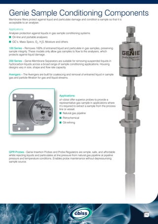 Genie Sample Conditioning Components
Membrane filters protect against liquid and particulate damage and condition a sample so that it is
acceptable to an analyser.
Applications:
Analyser protection against liquids in gas sample conditioning systems
n On-line and portable analysers
n GC’s, Mass Specs, O2, H2S, Moisture and others
100 Series – Removes 100% of entrained liquid and particulate in gas samples, preserving
sample integrity. These models only allow gas samples to flow to the analysers, which
protects against liquid damage.
200 Series – Genie Membrane Separators are suitable for removing suspended liquids in
hydrocarbon liquids across a broad range of sample conditioning applications. Housing
designs vary in size, shape and flow rate capacity.
Avengers – The Avengers are built for coalescing and removal of entrained liquid in sample
gas and particle filtration for gas and liquid streams.

Applications:
a1-cbiss offer superior probes to provide a
representative gas sample in applications where
it’s required to extract a sample from the process
line or vessel.
n Natural gas pipeline
n Petrochemical
n Oil refining

GPR Probes - Genie Insertion Probes and Probe Regulators are simple, safe, and affordable
whilst rejecting liquids and particulates at line pressure from natural gas pipeline at pipeline
pressure and temperature conditions. Enables probe maintenance without depressurising
sample source.

16
GAS DETECTION  ANALYSIS

 
