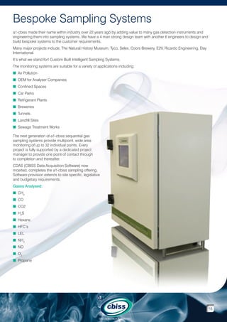 Bespoke Sampling Systems
a1-cbiss made their name within industry over 22 years ago by adding value to many gas detection instruments and
engineering them into sampling systems. We have a 4 man strong design team with another 6 engineers to design and
build bespoke systems to the customer requirements.
Many major projects include, The Natural History Museum, Tyco, Selex, Coors Brewery, E2V, Ricardo Engineering, Day
International.
It’s what we stand for! Custom Built Intelligent Sampling Systems.
The monitoring systems are suitable for a variety of applications including:
n Air Pollution
n OEM for Analyser Companies
n Confined Spaces
n Car Parks
n Refrigerant Plants
n Breweries
n Tunnels
n Landfill Sites
n Sewage Treatment Works
The next generation of a1-cbiss sequential gas
sampling systems provide multipoint, wide area
monitoring of up to 32 individual points. Every
project is fully supported by a dedicated project
manager to provide one point of contact through
to completion and thereafter.
CDAS (CBISS Data Acquisition Software) now
mcerted, completes the a1-cbiss sampling offering.
Software provision extends to site specific, legislative
and budgetary requirements.
Gases Analysed:
n CH4
n CO
n CO2
n H2S
n Hexane
n HFC’s
n LEL
n NH3
n NO
n O2
n Propane

18
GAS DETECTION  ANALYSIS

 