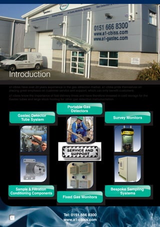 Introduction
a1-cbiss have over 20 years experience in the gas detection market. a1-cbiss pride themselves on
placing great emphasis on customer service and support, which can only benefit customers.
a1-cbiss know the importance of fast delivery times and have therefore invested in cold storage for the
Gastec tubes and large stock holding for other gas detection instrumentation.

Gastec Detector
Tube System
Gastec Detector
Tube Filtration
Sample &System
Conditioning Components
Sample & Filtration
Conditioning Components

Portable Gas
Detectors
Portable Gas
Detectors
Fixed Gas Monitors
Fixed Gas Monitors

Survey Monitors
Survey Monitors
Bespoke Sampling
Systems
Bespoke Sampling
Systems

SERVICE AND
SUPPORT
SERVICE AND
SUPPORT

Gastec Detector
Gastec Detector
Tube System
Tube System
Gastec Detector
Tube System
Sample & Filtration
Sample & Filtration
Conditioning Components
Conditioning Components
Sample & Filtration
Conditioning Components

1

Portable Gas
Portable Gas
Detectors
Detectors
Portable Gas
Detectors
Fixed Gas Monitors
Fixed Gas Monitors
Fixed Gas Monitors

Tel: 0151 666 8300
www.a1-cbiss.com

Survey Monitors
Survey Monitors
Survey Monitors
Bespoke Sampling
Bespoke Sampling
Systems
Systems
Bespoke Sampling
Systems

 