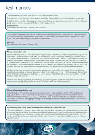 Testimonials
“We have recently decided to change from drager tube analysis to Gastec.
The main drive for the change is the competitive price of the Gastec tubes and the next day delivery as standard.
In addition after a trial of the Gastec pump the user found it easier and quicker to use as most of the time the Gastec
pump requires only one pull against 10 strokes on the drager pump”.
Sandrine Colle
Team Leader Process Control Laboratory, Vale Europe Ltd

“a1-cbiss have supplied Ricardo UK with both fixed and portable gas detection. The service and support has been
good, quickly resolving any product issues that were no cause of their own. Overall I would happily contact them
again if and when we have another gas detection requirement”.
Alan Platt
Plant Maintenance Supervisor, Ricardo UK Ltd

Museum application note
The natural history museum’s newest exhibition, the giant squid, called Archie, is 8.62m long and was caught off the
coast of the Falkland Islands in March 2004. The final home for Archie is a specially made acrylic tank filled with a
10% solution of formol-saline as a preservative. The tank was constructed in California, by the people who made the
tanks for Damien Hirsts’ various artworks of animals in formaldehyde. The tank is 9m and 45cm long and stands on
a 1-metre stainless steel stand so that the giant squid can be viewed from any angle. The risk assessment indentified
the possibility of potential formaldehyde leakage, anything above 0.3ppm release to atmosphere is considered a risk
to health, therefore, low level gas detection was installed as a first point of detection for formaldehyde leakage.
a1-cbiss were chosen to supply the gas detection and sampling system. Due to the size of the area and the low
detection levels required, a1-cbiss engineered a solution that included two Innova 1412 Photoacoustic Gas Monitors
which detects formaldehyde down to 0.1ppm as well as their own Mark IV Samplers, which samples from over 70
locations across the museum.
a1-cbiss offers design, engineering, manufacturing, project management, installation and commissioning with all
major projects keeping quality control all in house to ensure trouble free project completion.

Shipping Vessels application note
To satisfy parts of ‘The Merchant Shipping and Fishing Vessels (Health and Safety at Work) (Chemical Agents)
Regulations 2010’, a1-cbiss were chosen by Stena Line to supply multi-gas detectors for each of their vessels.
The detectors had to monitor for CO, CO2, LEL, O2, H2S  SO2. It was critical that the gas detectors were easy to
use, offered functions for datalogging recording and reporting software and were fully maintained via service, repair
and calibration.

Captain Andy Humphreys, Safety and Environmental Manager, Stena Line says
“Since the beginning of the project, we are very happy with the close contact support that we received from the sales
and service teams at a1-cbiss, which has ensured that we have bought the most cost effective and suitable solution
to meet the legislation and protect our employees. We chose to use a1-cbiss to service the gas detectors every 6
months as we have a very good relationship with the team there and they are always available to give me the expert
advice I require”.

22
GAS DETECTION  ANALYSIS

 