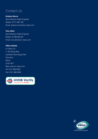 Contact Us:
Graham Burns
Gas Detection Sales Engineer
Mobile: 07771 687 782
Email: graham.burns@a1-cbiss.com
Tony Alker
Gas Detection Sales Engineer
Mobile: 07788 580 581
Email: tony.alker@a1-cbiss.com
Office Details
a1-cbiss Ltd
11 Ark Royal Way
Lairdside Technology Park
Tranmere
Wirral
CH41 9HT
Web: www.a1-cbiss.com
Tel: 0151 666 8300
Fax: 0151 666 8329

GAS DETECTION  ANALYSIS

 