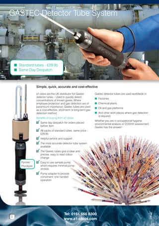 GASTEC Detector Tube System

n Standard tubes - £29.95
n Same Day Despatch

Simple, quick, accurate and cost-effective
a1-cbiss are the UK distributor for Gastec
detector tubes – Used to quickly detect
concentrations of known gases. Where
employee protection and gas detection are of
paramount importance, Gastec tubes are used
as a cost-effective, short-term or long-term gas
detection method.
Benefits of buying from a1-cbiss:

3 Same day despatch for orders placed
before 4pm

3 All packs of standard tubes, same price -

Gastec detector tubes are used worldwide in:
n Factories
n Chemical plants
n Oil and gas platforms
n And other work places where gas detection

is required
Whether you are in occupational hygiene,
environmental analysis or COSHH assessment,
Gastec has the answer!

£29.95

3 Helpful service and support
3 The most accurate detector tube system
available

3 The Gastec tubes give a clear and
precise, easy to read colour
change

Pyrotec
Pryrolyzer

3 Easy to use sample pump

which requires minimal pump
strokes

3 Pump adapter to provide
convenient, one handed
operation

3

Tel: 0151 666 8300
www.a1-cbiss.com

 