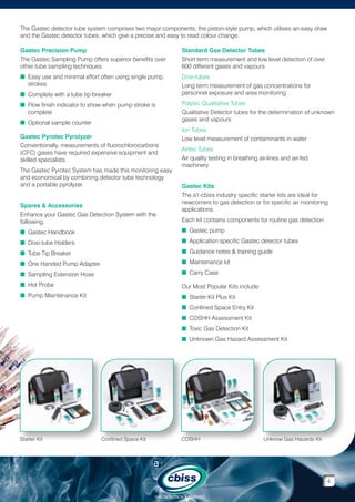 The Gastec detector tube system comprises two major components; the piston-style pump, which utilises an easy draw
and the Gastec detector tubes, which give a precise and easy to read colour change.
Gastec Precision Pump
The Gastec Sampling Pump offers superior benefits over
other tube sampling techniques.

Standard Gas Detector Tubes
Short term measurement and low level detection of over
600 different gases and vapours

n  asy use and minimal effort often using single pump
E
strokes

Dosi-tubes
Long term measurement of gas concentrations for
personnel exposure and area monitoring

n  omplete with a tube tip breaker
C
n  low finish indicator to show when pump stroke is
F
complete
n  ptional sample counter
O
Gastec Pyrotec Pyrolyzer
Conventionally, measurements of fluorochlorocarbons
(CFC) gases have required expensive equipment and
skilled specialists.
The Gastec Pyrotec System has made this monitoring easy
and economical by combining detector tube technology
and a portable pyrolyzer.
Spares  Accessories
Enhance your Gastec Gas Detection System with the
following:

Polytec Qualitative Tubes
Qualitative Detector tubes for the determination of unknown
gases and vapours
Ion Tubes
Low level measurement of contaminants in water
Airtec Tubes
Air quality testing in breathing air-lines and air-fed
machinery
Gastec Kits
The a1-cbiss industry specific starter kits are ideal for
newcomers to gas detection or for specific air monitoring
applications.
Each kit contains components for routine gas detection

n  astec Handbook
G

n Gastec pump


n  osi-tube Holders
D

n Application specific Gastec detector tubes


n  ube Tip Breaker
T

n Guidance notes  training guide


n  ne Handed Pump Adapter
O

n Maintenance kit


n  ampling Extension Hose
S

n Carry Case


n  ot Probe
H

Our Most Popular Kits include:

n  ump Maintenance Kit
P

n Starter Kit Plus Kit

n Confined Space Entry Kit

n COSHH Assessment Kit

n Toxic Gas Detection Kit

n Unknown Gas Hazard Assessment Kit


Starter Kit

Confined Space Kit

COSHH

Unknow Gas Hazards Kit

4
GAS DETECTION  ANALYSIS

 